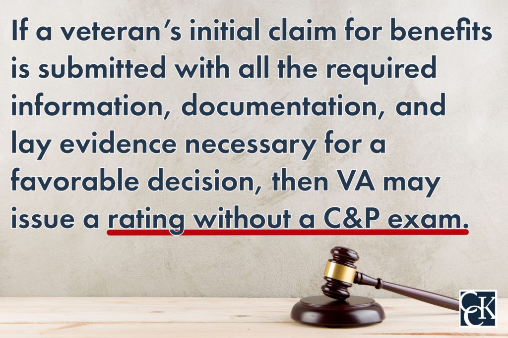 if a veteran’s initial application, or claim, for benefits is submitted with all the required information, documentation, and lay evidence necessary for a favorable decision, then VA may not need to schedule a C&P exam before issuing a rating