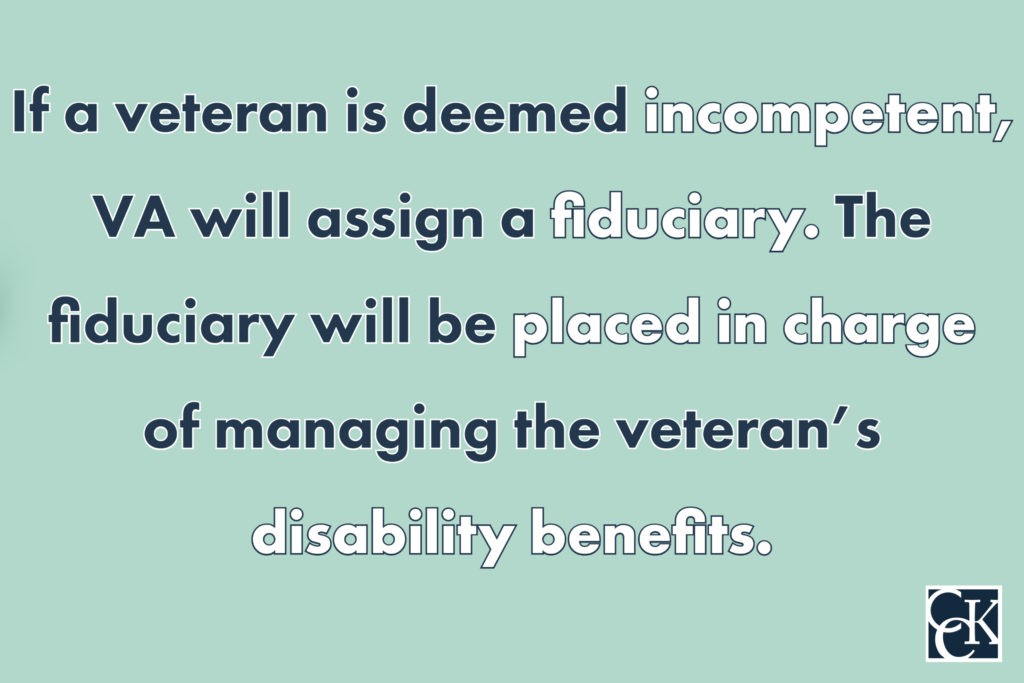 If a veteran is deemed incompetent, VA will assign a fiduciary.  The fiduciary will be placed in charge of managing the veteran’s disability benefits.