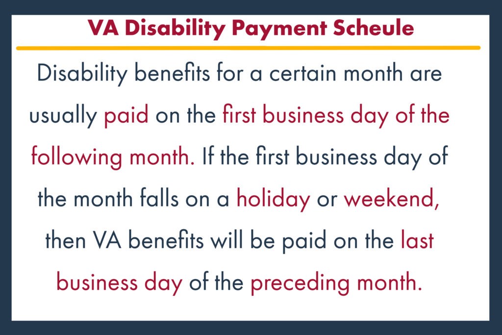 va disability payment schedule Disability benefits for a certain month are usually paid on the first business day of the following month. If the first business day of the month falls on a holiday or weekend, then VA benefits will be paid on the last business day of the preceding month.