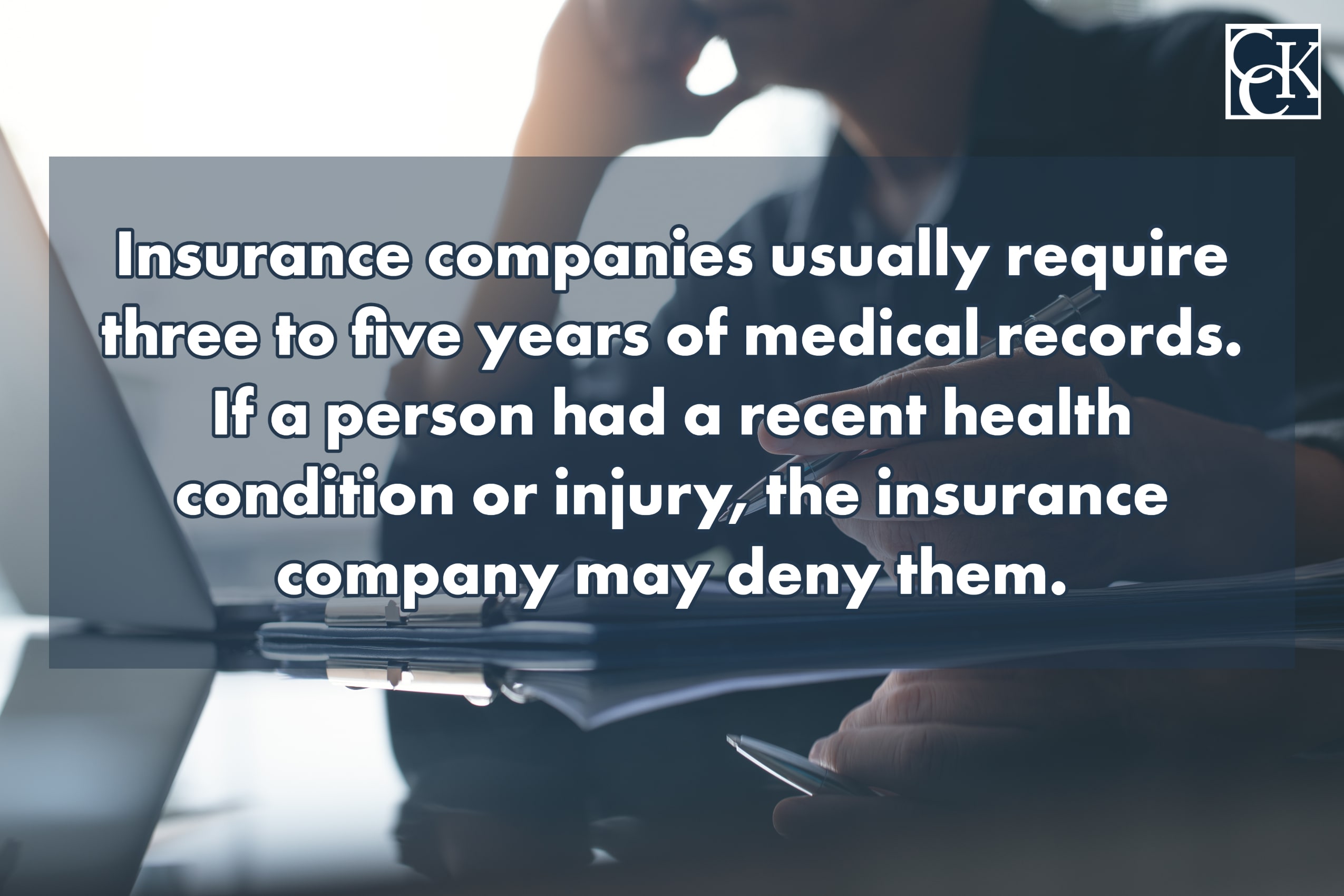 Insurance companies usually require three to five years of medical records. If a person had a recent health condition or injury, the insurance company may deny them. 